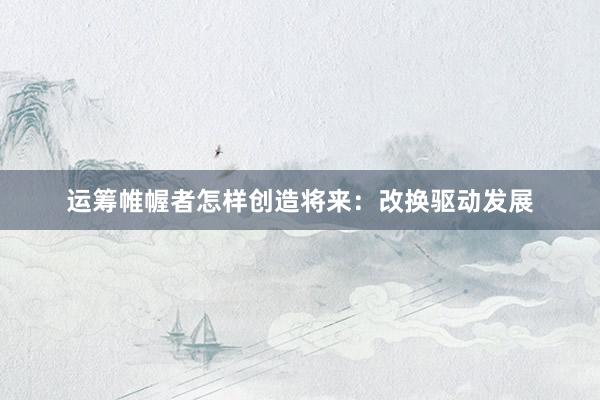 运筹帷幄者怎样创造将来：改换驱动发展