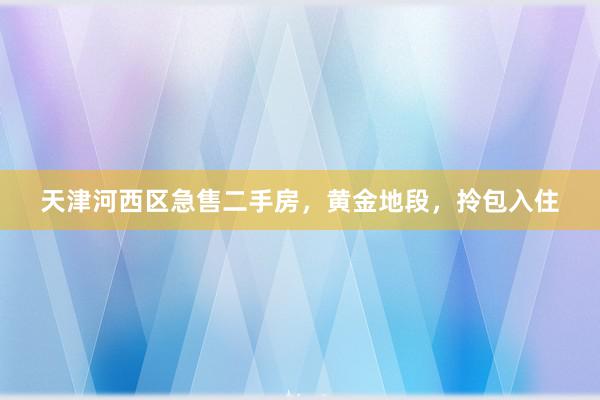 天津河西区急售二手房，黄金地段，拎包入住